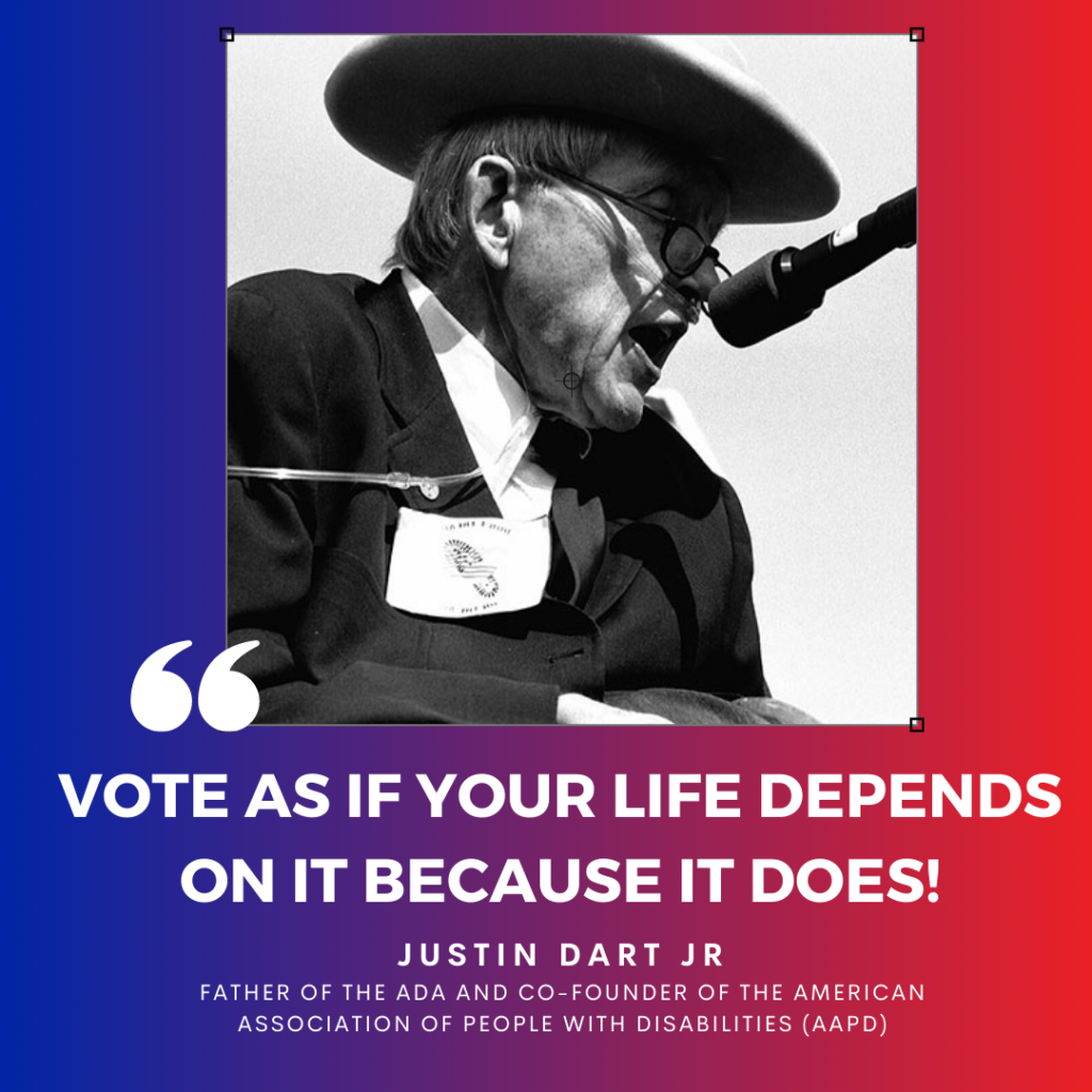 Black and white photo of Justin Dart Jr, a white man with a brimmed hat, glasses and nasal cannula speaking at a microphone. White text reads: “Vote as if your life depends on it because it does!” Quote is attributed to Justin Dart Jr, father of the ADA and co-founder of the American Association of People with Disabilities (AAPD). Background is a blue and red gradient.