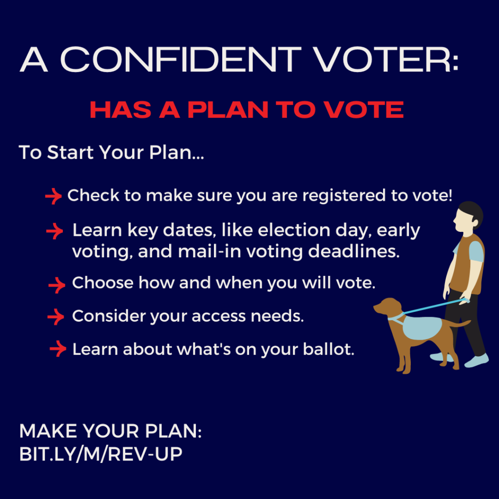 A confident voter has a plan to vote. To start your plan: make sure you are registered to vote! Learn key dates, like election day, early voting, and mail-in voting deadlines; choose how and when you will vote; consider your access needs; and learn what’s on your ballot.” To the right of the text is an illustration of a man walking with a service dog. The bottom right says, Make your plan: bit.ly/m/rev-up
