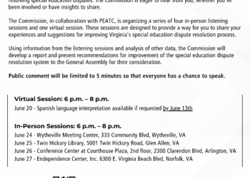 Flyer with text that reads "Families and Professionals Interested in Special Education - Let Your Voice Be Heard! The Commission on Youth, a bipartisan legislative commission of the Virginia General Assembly, is conducting a study on how to improve Virginia’s special education dispute resolution processes. Your perspective is crucial in shaping Virginia’s complaint, mediation, and due process systems for resolving special education disputes. The Commission is eager to hear from you, whether you've been involved or have insights to share. The Commission, in collaboration with PEATC, is organizing a series of four in-person listening sessions and one virtual session. These sessions are designed to provide a way for you to share your experiences and suggestions for improving Virginia's special education dispute resolution process. Using information from the listening sessions and analysis of other data, the Commission will develop a report and present recommendations for improvement of the special education disputeresolution system to the General Assembly for their consideration. Public comment will be limited to 5 minutes so that everyone has a chance to speak. Virtual Session: 6 p.m. – 8 p.m. June 20 - Spanish language interpretation available if requested by June 13th; In-Person Sessions: 6 p.m. – 8 p.m.; June 24 - Wytheville Meeting Center, 333 Community Blvd, Wytheville, VA; June 25 - Twin Hickory Library, 5001 Twin Hickory Road, Glen Allen, VA; June 26 - Conference Center at Courthouse Plaza, 2nd floor, 2300 Clarendon Blvd, Arlington, VA; June 27 - Endependence Center, Inc. 6300 E. Virginia Beach Blvd, Norfolk, VA. Register Here: bit.ly/3Ka5a91. All sessions will have American Sign Language (ASL) interpretation.Stakeholders who speak a language other than English may providewritten comments in their native language at any of the in-personevents, which will be translated later for the Commission. peatc.org | 800-869-6782 | partners@peatc.org." The top of the flyer has a handdrawn bull horn. On the bottom left is the PEATC logo and on the bottom right is the Seal of Virginia. The PEATC logo is a star shape above "PEATC" and the Seal of Virginia is a woman wearing a helmet and holding a spear and sword, stepping on a man with a crown on the ground near his head. The top of the Seal has "Virginia" and the bottom has "Sic Semper Tyrannis."