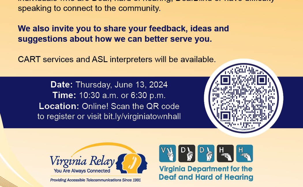 Flyer with text that reads "Join Us! Virginia Relay Town Hall Meeting. Please join us to learn more about programs and services for individuals who are Deaf, hard of hearing, DeafBlind or have difficulty speaking to connect to the community. We also invite you to share your feedback, ideas and suggestions about how we can better serve you. CART services and ASL interpreters will be available. Date: Thursday, June 13, 2024. Time: 10:30 a.m. or 6:30 p.m.. Location: Online! Scan the QR code to register or visit bit.ly/virginiatownhall." To the right of the event schedule is a QR code. The bottom of the flyer has the Virginia Relay logo. The Virginia Relay logo is of three silhouettes from the neck up. One silhouette is facing left and another is facing right in a dark color. In front of and in between the two silhouettes is a third in gray, facing left. An icon of a white telephone appears on their head. Logo text reads "Virginia Relay, You are Always Connected. Providing Accessible Telecommunications Since 1991." Next to the Virginia Relay Logo is the logo for the Virginia Department for the Deaf and Hard of Hearing (VDDHH). The VDDHH logo is a row of graphics of hands fingerspelling the letters V, D, D, H, and H in ASL.