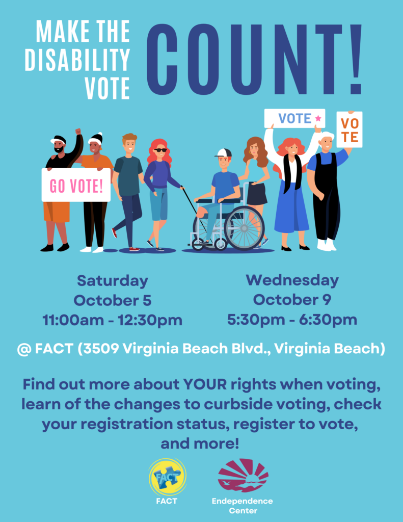 Flyer with light blue background. Top of flyer reads "Make the Disability Vote COUNT!" Below the title is a drawing of multiple people of different races and genders. One person is using a wheelchair, and another person is using a cane. Several of the people are holding posters that read "VOTE" or "GO VOTE." The text then reads "Saturday, October 5 11:00am - 12:30pm; Wednesday, October 9 5:30pm - 6:30pm; @ FACT (3509 Virginia Beach Blvd., Virginia Beach). Find out more about YOUR rights when voting, learn of the changes to curbside voting, check your registration status, register to vote, and more!" The bottom of the flyer shows the FACT logo and the ECI logo.