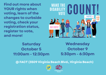 Flyer with light blue background. Top of flyer reads "Make the Disability Vote COUNT!" Below the title is a drawing of multiple people of different races and genders. One person is using a wheelchair, and another person is using a cane. Several of the people are holding posters that read "VOTE" or "GO VOTE." The text then reads "Saturday, October 5 11:00am - 12:30pm; Wednesday, October 9 5:30pm - 6:30pm; @ FACT (3509 Virginia Beach Blvd., Virginia Beach). Find out more about YOUR rights when voting, learn of the changes to curbside voting, check your registration status, register to vote, and more!" The bottom of the flyer shows the FACT logo and the ECI logo.