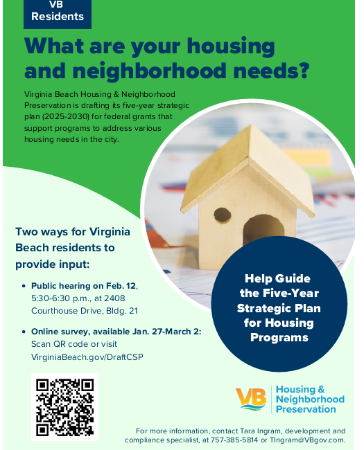 Flyer: "VB Residents, What are your housing and neighborhood needs? Virginia Beach Housing & Neighborhood Preservation is drafting its five-year strategic plan (2025-2030) for federal grants that support programs to address various housing needs in the city. Two ways for Virginia Beach residents to provide input: Public hearing on Feb. 12, 5:30-6:30 p.m., at 2408 Courthouse Drive, Bldg. 21; Online survey, available Jan. 27-March 2: Scan QR code or visit VirginiaBeach.gov/DraftCSP. Help Guide the Five-Year Strategic Plan for Housing Programs, VB Housing & Neighborhood Preservation. For more information, contact Tara Ingram, development and compliance specialist, at 757-385-5814 or TIngram@VBgov.com." The flyer has a blue and green color scheme, with a circular image near the center featuring a small wooden model house sitting on a table.