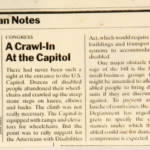 Archived newspaper article that reads: CONGRESS A Crawl-In At the Capitol There had never been such a sight at the entrance to the U.S. Capitol. Dozens of disabled people abandoned their wheelchairs and crawled up the steep stone steps on knees, elbows and backs. The climb was not really necessary. The Capitol is equipped with ramps and elevators for wheelchairs. But the point was to rally support for the Americans with Disabilities Act, which would require public buildings and transportation systems to accommodate the disabled. One major obstacle to passage of the bill is the fear of small-business groups that it might be amended to allow disabled people to bring damage suits if they are discriminated against. To prevent an avalanche of court cases, the Justice Department has urged Congress to specify the circumstances under which the disabled could sue for damages. A compromise is expected. PHOTO (by Terry Ashe): Very dark image of several people climbing the steps. One is holding a sign which reads in part "Americans with Disabilities Act." Behind the climbers is part of the capitol building with columns. Caption reads: Making a point, the disabled surmount the Capitol steps.
