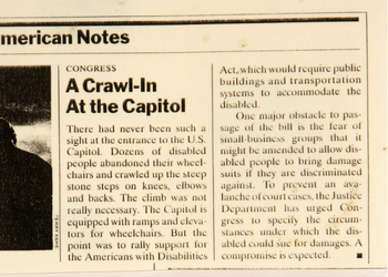 Archived newspaper article that reads: CONGRESS A Crawl-In At the Capitol There had never been such a sight at the entrance to the U.S. Capitol. Dozens of disabled people abandoned their wheelchairs and crawled up the steep stone steps on knees, elbows and backs. The climb was not really necessary. The Capitol is equipped with ramps and elevators for wheelchairs. But the point was to rally support for the Americans with Disabilities Act, which would require public buildings and transportation systems to accommodate the disabled. One major obstacle to passage of the bill is the fear of small-business groups that it might be amended to allow disabled people to bring damage suits if they are discriminated against. To prevent an avalanche of court cases, the Justice Department has urged Congress to specify the circumstances under which the disabled could sue for damages. A compromise is expected. PHOTO (by Terry Ashe): Very dark image of several people climbing the steps. One is holding a sign which reads in part "Americans with Disabilities Act." Behind the climbers is part of the capitol building with columns. Caption reads: Making a point, the disabled surmount the Capitol steps.